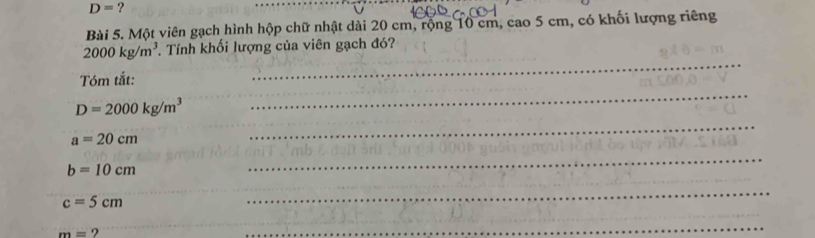 D= ? 
_ 
Bài 5. Một viên gạch hình hộp chữ nhật dài 20 cm, rộng 10 cm, cao 5 cm, có khối lượng riêng 
_
2000kg/m^3. Tính khối lượng của viên gạch đó? 
_ 
Tóm tắt:
D=2000kg/m^3
a=20cm
_
b=10cm
_ 
_
c=5cm
_
m= ? 
_