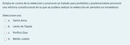 Estaba en contra de la reelección y promovió un tratado para prohibirla y posteriormente promovió
una reforma constitucional en la que se pudiera realizar la reelección en periodos no inmediatos
Seleccione una:
a. Santa Anna
b. Lerdo de Tejada
c. Porfírio Díaz
d. Benito Juárez