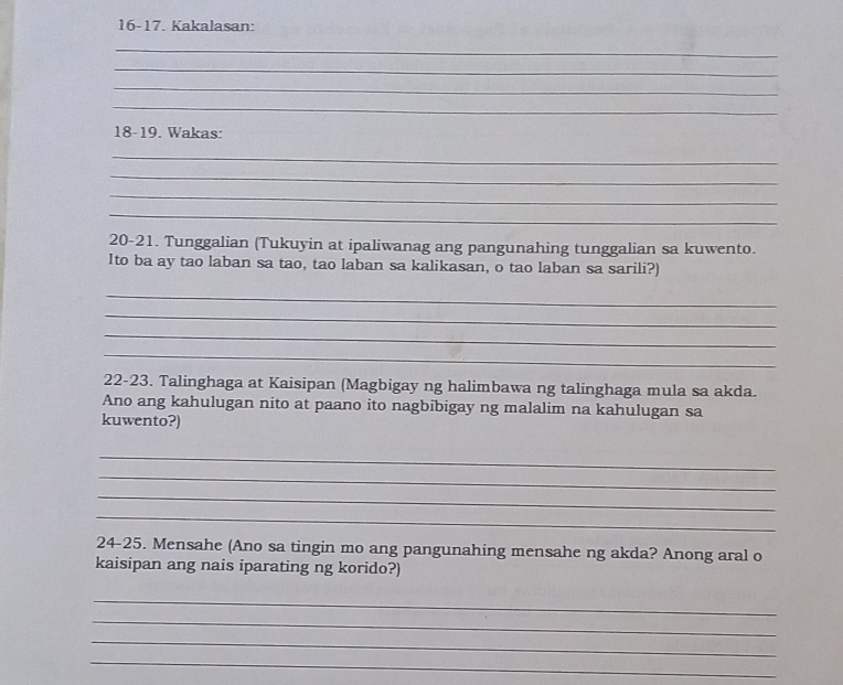 16-17. Kakalasan: 
_ 
_ 
_ 
_ 
18-19. Wakas: 
_ 
_ 
_ 
_ 
20-21. Tunggalian (Tukuyin at ipaliwanag ang pangunahing tunggalian sa kuwento. 
Ito ba ay tao laban sa tao, tao laban sa kalikasan, o tao laban sa sarili?) 
_ 
_ 
_ 
_ 
22-23. Talinghaga at Kaisipan (Magbigay ng halimbawa ng talinghaga mula sa akda. 
Ano ang kahulugan nito at paano ito nagbibigay ng malalim na kahulugan sa 
kuwento?) 
_ 
_ 
_ 
_ 
24-25. Mensahe (Ano sa tingin mo ang pangunahing mensahe ng akda? Anong aral o 
kaisipan ang nais iparating ng korido?) 
_ 
_ 
_ 
_