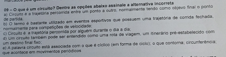 que é um circuito? Dentre as opções abaixo assinale a alternativa incorreta
de partida. a) Circulto é a trajetória percorrida entre um ponto a outro, normalmente tendo como objevo final o ponto
b) O termo é bastante utilizado em eventos esportivos que possuem uma trajetória de corida fechada
normalmente para competições de velocidade;
c) Circuito é a trajetória percorrida por alguém durante o dia a dia,
um destino final fixo; d) Um círcuito também pode ser entendido como uma rota de viagem, um itinerário prê-estabelecido com
e) A palavra circuito está associada com o que é cíclico (em forma de cício); o que contorna; circunferência;
que acontece em movimentos periódicos