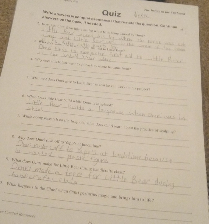 4-6 The Indian in the Cupboard 
Quiz 
Write answers in complete sentences that restate the question. Continue of 
answers on the back, if needed. 
_ 
2. How does Little Bear injure his leg while he is being carried by Omri? 
_ 
_ 
3. Who does Omri find to administer first aid to Little Bear? 
_ 
_ 
4. Why does this helper want to go back to where he came from? 
_ 
5. What tool does Omri give to Little Bear so that he can work on his project? 
_ 
_ 
6. What does Little Bear build while Omri is in school? 
_ 
7. While doing research on the Iroquois, what does Omri learn about the practice of scalping? 
_ 
8. Why does Omri rush off to Yapp's at lunchtime? 
_ 
_ 
_ 
9. What does Omri make for Little Bear during handicrafts class? 
_ 
. What happens to the Chief when Omri performs magic and brings him to life? 
er Created Resources 
15