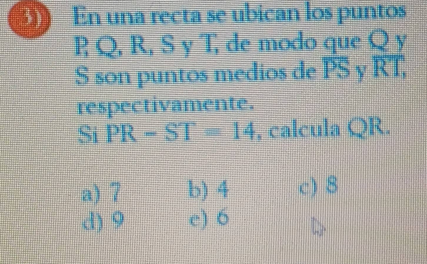 3)、 En una recta se ubican los puntos
B Q. R. S y T. de modo que Q y
S son puntos medios de overline PS overline RT, 
respectivamente.
51 PR-ST=14 , calcula QR.
a) 7 c) 8
b) 4
d) 9 e) 6