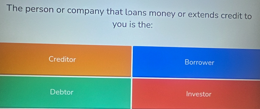 The person or company that loans money or extends credit to
you is the:
Creditor Borrower
Debtor Investor