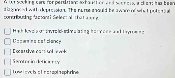 After seeking care for persistent exhaustion and sadness, a client has been
diagnosed with depression. The nurse should be aware of what potential
contributing factors? Select all that apply.
High levels of thyroid-stimulating hormone and thyroxine
Dopamine deficiency
Excessive cortisol levels
Serotonin deficiency
Low levels of norepinephrine