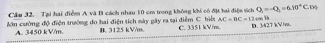 Tại hai điểm A và B cách nhau 10 cm trong không khí có đặt hai điện tích Q_1=-Q_2=6.10^(-6)C. Độ
lớn cường độ điện trường do hai điện tích này gây ra tại điểm C. biết AC=BC=12cm là
A. 3450 kV/m. B. 3125 kV/m. C. 3351 kV/m. D. 3427 kV/m.