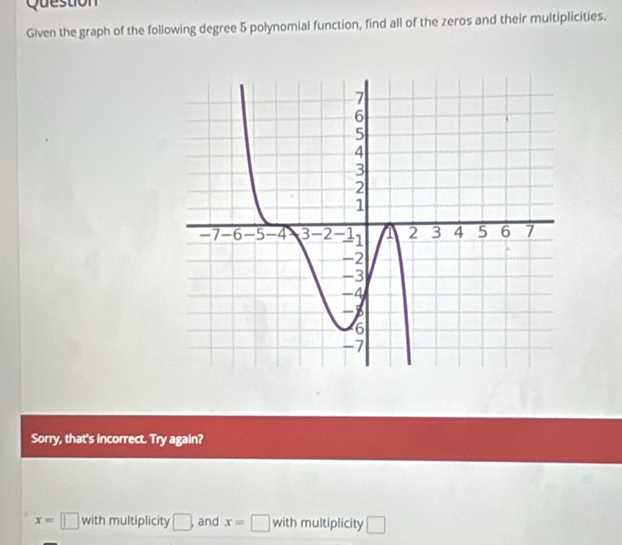 Question 
Given the graph of the following degree 5 polynomial function, find all of the zeros and their multiplicities. 
Sorry, that's incorrect. Try again?
x=□ with multiplicity □ , and x=□ with multiplicity □