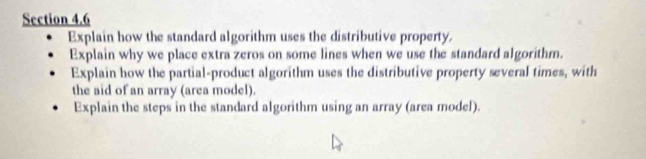 Explain how the standard algorithm uses the distributive property. 
Explain why we place extra zeros on some lines when we use the standard algorithm. 
Explain how the partial-product algorithm uses the distributive property several times, with 
the aid of an array (area model). 
Explain the steps in the standard algorithm using an array (area model).