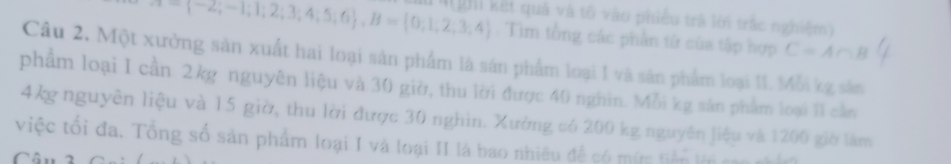 -(-2,-1,1,2;3;4;5;6 , B= 0;1,2,3,4 4(ghi kết quả và tố vào phiếu trá lới trắc nghiệm) 
. Tim tổng các phần tứ của tập hợp C=A∩ B
Câu 2. Một xưởng sản xuất hai loại sản phẩm là sản phẩm loại 1 và sản phẩm loại 11. Mỗi kg sản 
phẩm loại I cần 2kg nguyên liệu và 30 giờ, thu lời được 40 nghin. Mỗi kg sân phẩm loại 11 cần
4kg nguyên liệu và 15 giờ, thu lời được 30 nghin. Xưởng có 200 kg nguyên liệu và 1200 giờ làm 
việc tối đa. Tổng số sản phẩm loại I và loại II là bao nhiêu để có mức tiền ki cao nhật 
Câu 3