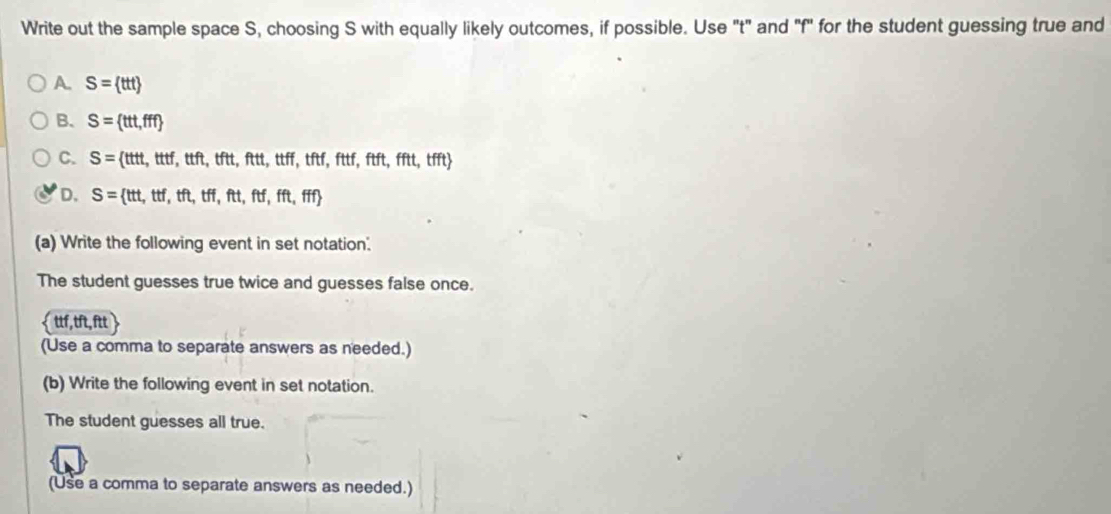 Write out the sample space S, choosing S with equally likely outcomes, if possible. Use "t" and "f" for the student guessing true and
A. S= ttt
B. S= tt,fff
C. S= ttt,tttf,ttft,tftt,ftt,ttff,tftf,fttf,ftft,tfft
D. S= tt,ttf,tft,tff,ftt,ftf,fft,fff
(a) Write the following event in set notation.
The student guesses true twice and guesses false once.
 ttf,tft,ftt
(Use a comma to separate answers as needed.)
(b) Write the following event in set notation.
The student guesses all true.
(Use a comma to separate answers as needed.)