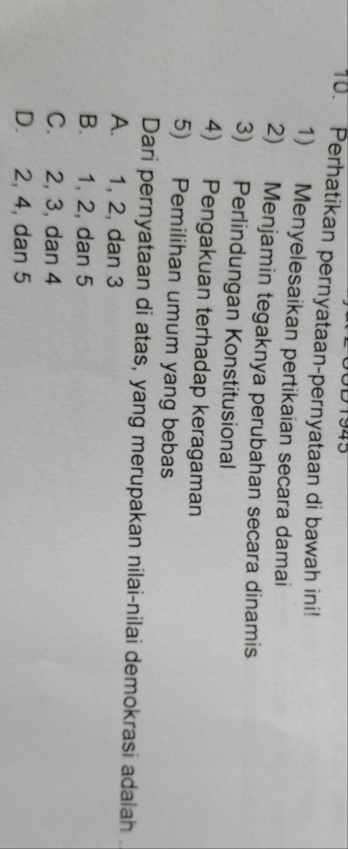 1943
10. Perhatikan pernyataan-pernyataan di bawah ini!
1) Menyelesaikan pertikaian secara damai
2) Menjamin tegaknya perubahan secara dinamis
3) Perlindungan Konstitusional
4) Pengakuan terhadap keragaman
5) Pemilihan umum yang bebas
Dari pernyataan di atas, yang merupakan nilai-nilai demokrasi adalah .
A. 1, 2, dan 3
B. 1, 2, dan 5
C. 2, 3, dan 4
D. 2, 4, dan 5