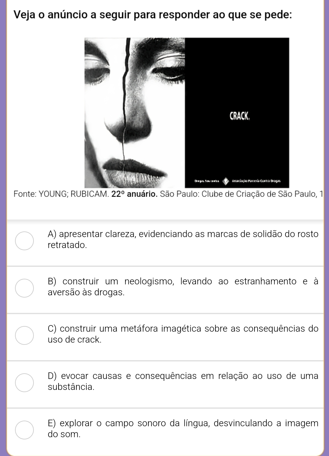 Veja o anúncio a seguir para responder ao que se pede:
Fonte: YOUNG; RUBICAM. 22° anuário. São Paulo: Clube de Criação de São Paulo, 1
A) apresentar clareza, evidenciando as marcas de solidão do rosto
retratado.
B) construir um neologismo, levando ao estranhamento e à
aversão às drogas.
C) construir uma metáfora imagética sobre as consequências do
uso de crack.
D) evocar causas e consequências em relação ao uso de uma
substância.
E) explorar o campo sonoro da língua, desvinculando a imagem
do som.