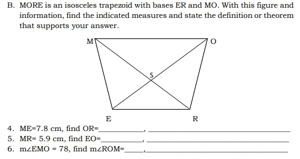 MORE is an isosceles trapezoid with bases ER and MO. With this figure and 
information, find the indicated measures and state the definition or theorem 
that supports your answer. 
4. ME=7.8cm , find OR= _ -,_ 
5. MR=5.9cm , find EO= _ ,_ 
6. m∠ EMO=78 , find m∠ ROM= _ ,_