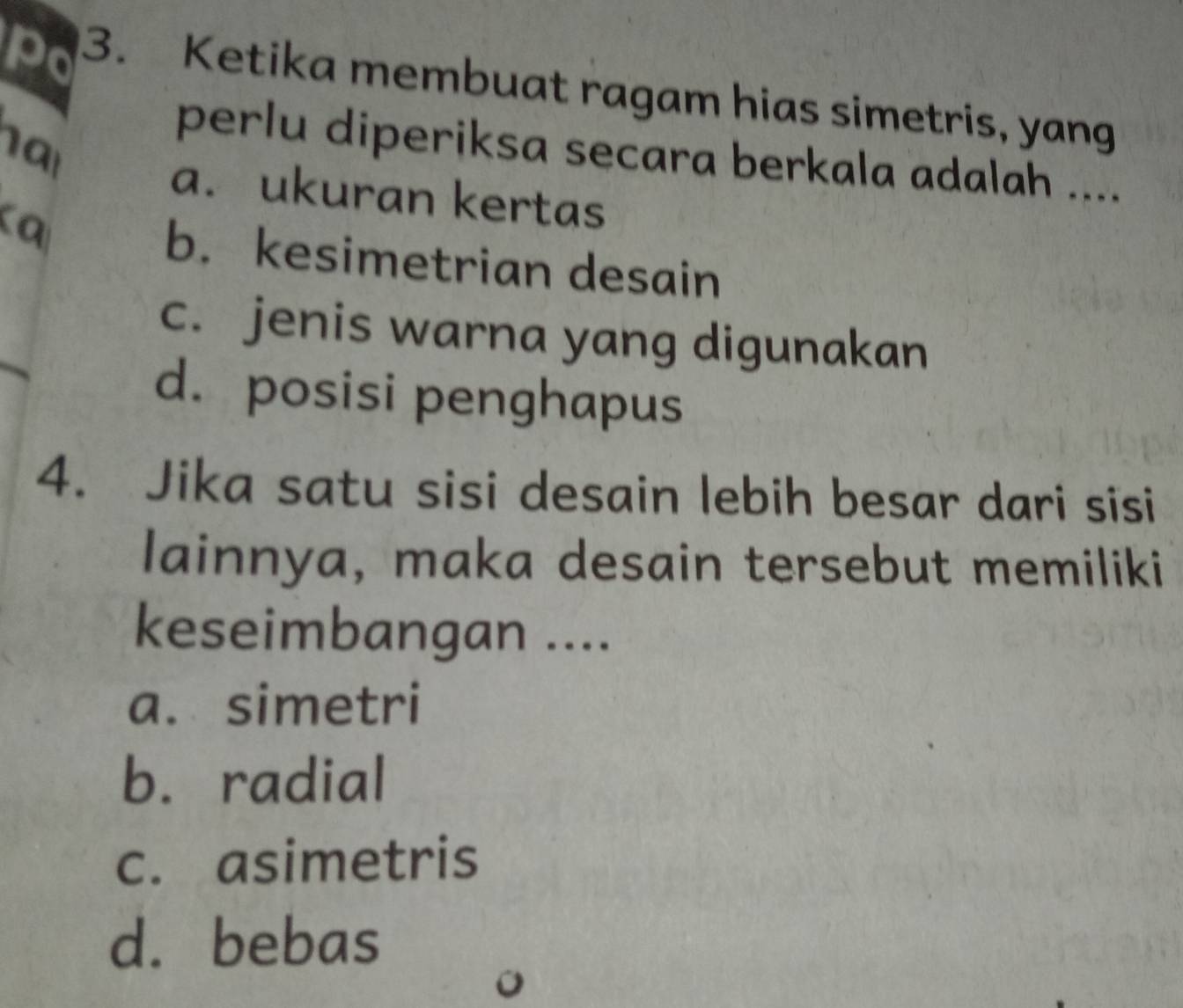 Po 3. Ketika membuat ragam hias simetris, yang
na
perlu diperiksa secara berkala adalah ....
a. ukuran kertas
b. kesimetrian desain
c. jenis warna yang digunakan
d. posisi penghapus
4. Jika satu sisi desain lebih besar dari sisi
lainnya, maka desain tersebut memiliki
keseimbangan ....
a. simetri
b. radial
c. asimetris
d. bebas