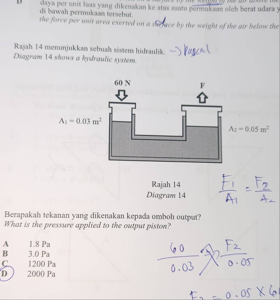 face by the weight of me air above the 
D daya per unit luas yang dikenakan ke atas suatu permukaan oleh berat udara y
di bawah permukaan tersebut.
the force per unit area exerted on a surface by the weight of the air below the
Rajah 14 menunjukkan sebuah sistem hidraulik.
Diagram 14 shows a hydraulic system.
60 N
F
A_1=0.03m^2
A_2=0.05m^2
Rajah 14
Diagram 14
Berapakah tekanan yang dikenakan kepada omboh output?
What is the pressure applied to the output piston?
A 1.8 Pa
B 3.0 Pa
C 1200 Pa
D 2000 Pa