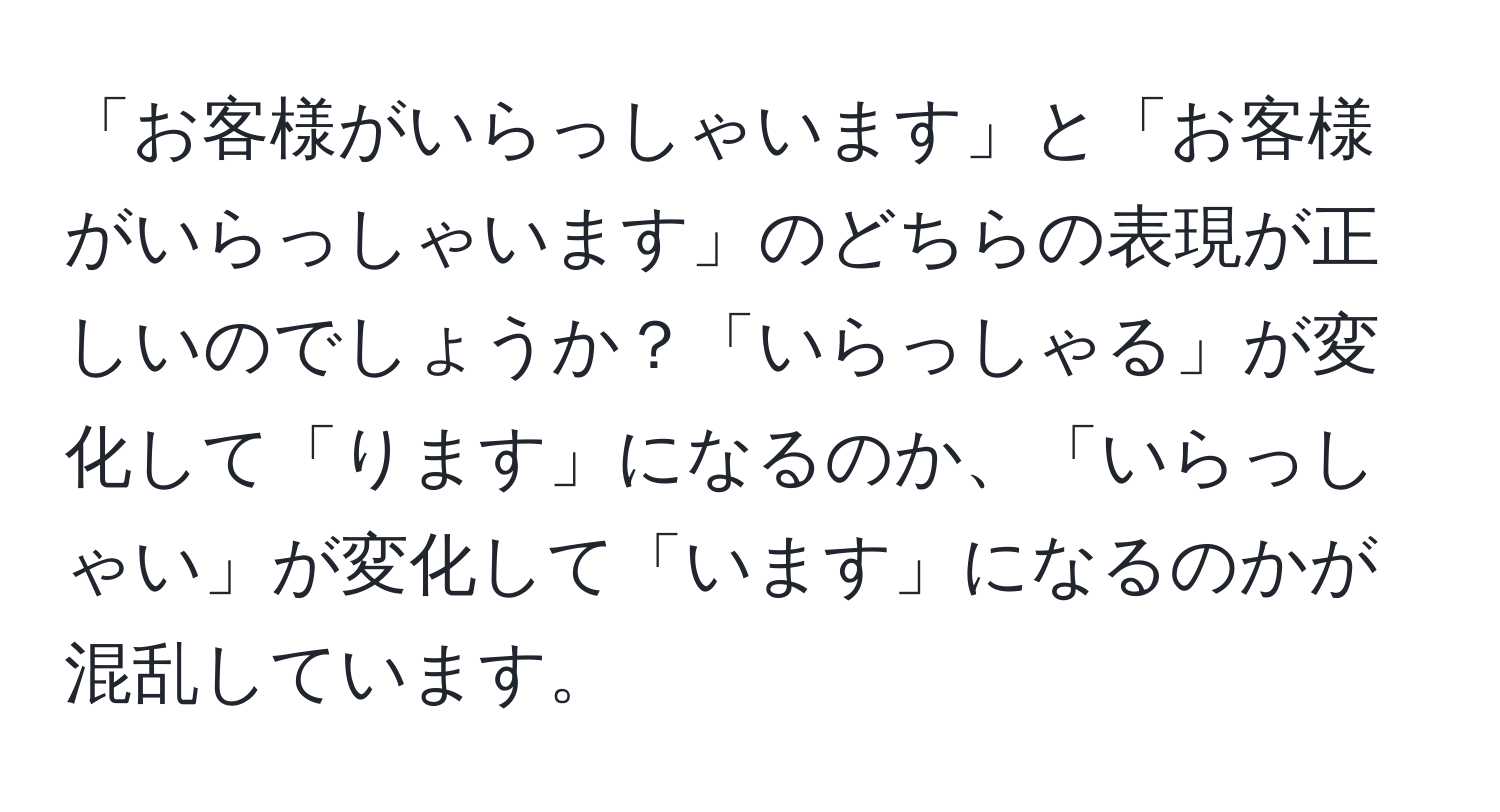 「お客様がいらっしゃいます」と「お客様がいらっしゃいます」のどちらの表現が正しいのでしょうか？「いらっしゃる」が変化して「ります」になるのか、「いらっしゃい」が変化して「います」になるのかが混乱しています。