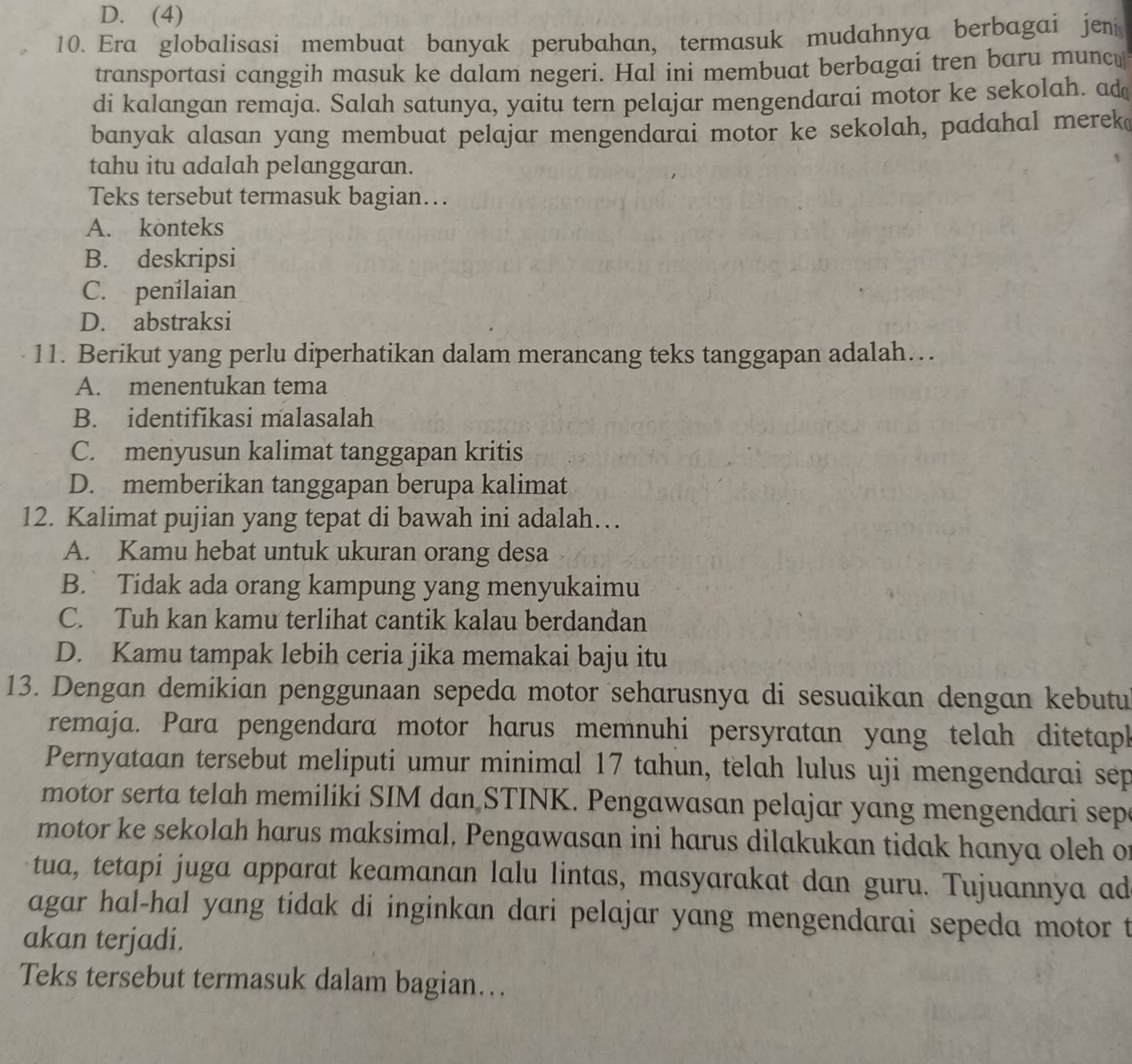 D. (4)
10. Era globalisasi membuat banyak perubahan, termasuk mudahnya berbagai jen
transportasi canggih masuk ke dalam negeri. Hal ini membuat berbagai tren baru muncu
di kalangan remaja. Salah satunya, yaitu tern pelajar mengendarai motor ke sekolah. ad
banyak alasan yang membuat pelajar mengendarai motor ke sekolah, padahal merek
tahu itu adalah pelanggaran.
Teks tersebut termasuk bagian…
A. konteks
B. deskripsi
C. penilaian
D. abstraksi
11. Berikut yang perlu diperhatikan dalam merancang teks tanggapan adalah…
A. menentukan tema
B. identifikasi malasalah
C. menyusun kalimat tanggapan kritis
D. memberikan tanggapan berupa kalimat
12. Kalimat pujian yang tepat di bawah ini adalah…
A. Kamu hebat untuk ukuran orang desa
B. Tidak ada orang kampung yang menyukaimu
C. Tuh kan kamu terlihat cantik kalau berdandan
D. Kamu tampak lebih ceria jika memakai baju itu
13. Dengan demikian penggunaan sepeda motor seharusnya di sesuaikan dengan kebutu
remaja. Para pengendara motor harus memnuhi persyratan yang telah ditetaph
Pernyataan tersebut meliputi umur minimal 17 tahun, telah lulus uji mengendarai sep
motor serta telah memiliki SIM dan STINK. Pengawasan pelajar yang mengendari sep
motor ke sekolah harus maksimal, Pengawasan ini harus dilakukan tidak hanya oleh o
tua, tetapi juga apparat keamanan lalu lintas, masyarakat dan guru. Tujuannya ad
agar hal-hal yang tidak di inginkan dari pelajar yang mengendarai sepeda motor t
akan terjadi.
Teks tersebut termasuk dalam bagian…