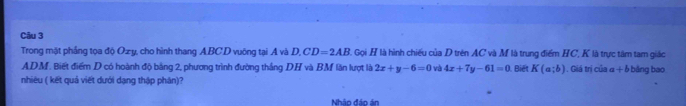 Trong mặt phầng tọa độ Ozy, cho hình thang A. BC.D vuông tại A và D. CD=2AB C Gọi H là hình chiếu của D trên AC và M là trung điểm HC, K là trực tâm tam giác
ADM. Biết điểm D có hoành độ bằng 2, phương trình đường thắng DH và BM lần lượt là 2x+y-6=0 và 4x+7y-61=0 Biết K(a;b). Giá trị của a+b bǎng bao 
nhiêu ( kết quả viết dưới dạng thập phân)? 
Nhập đáp án