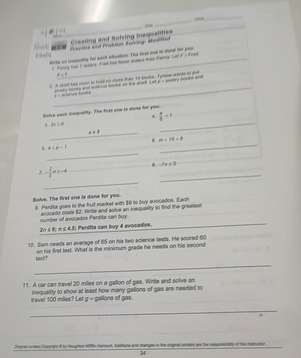 Frain 
_ 
_ 
it 
_ 
Creating and Solving Insqualities 
Relmnlets Practies and Problsm Solving: Modified 
bandy 
Write an insquality for eash ailtustion. The first one is done for you, 
t Panny has 2 dallars: Fred has fewer dallare than Penny: Let F = Fred
p=? 
_ 
2. A shalf has reom to hald no more than 14 booke. Tyrese wants to put 
posty books and aslance books on the shelf. Let beta = postry books and
4= sncs baak 
Salve each insquality. The first one is done for you. 
4.  a/5 <1</tex> 
a. 2x≥ 0
_ x≥ 3
_ 
0. m+15<6</tex> 
_ 
5. 4≤ p-1
_ 
B. -7x≤ 0
7. - 2/3 n≥ -4
_ 
_ 
Solve. The first one is done for you. 
9. Perdita goes to the fruit market with $9 to buy avocados. Each 
avocado costs $2. Write and solve an inequality to find the greatest 
number of avocados Perdita can buy.
2n≤ 9; n≤ 4.5; Perdita can buy 4 avocados. 
10. Sam needs an average of 65 on his two science tests. He scored 60
on his first test. What is the minimum grade he needs on his second 
test? 
_ 
11. A car can travel 20 miles on a gallon of gas. Write and solve an 
inequality to show at least how many gallons of gas are needed to 
_ 
travel 100 miles? Let g= gallons of gas. 
_ 
_ 
Orginal cortent Copyright O by Houghton Miffin Harcourt, Additions and changes to the original conent are the responsicility of the matruction 
34