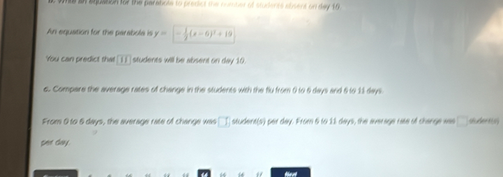 whis in squation for the parabole to predict the number of students susent on day 10 
An equation for the parabola is y= - 1/2 (x-6)^2+19
You can predict that 11 students will be absent on day 10. 
c. Compare the average rates of change in the students with the flu from 0 to 6 days and 6 to 11 days. 
From 0 to 6 days, the average rate of change was □  student(s) per day. From & to 11 days, the average rate of change was □
per day. 
thaat