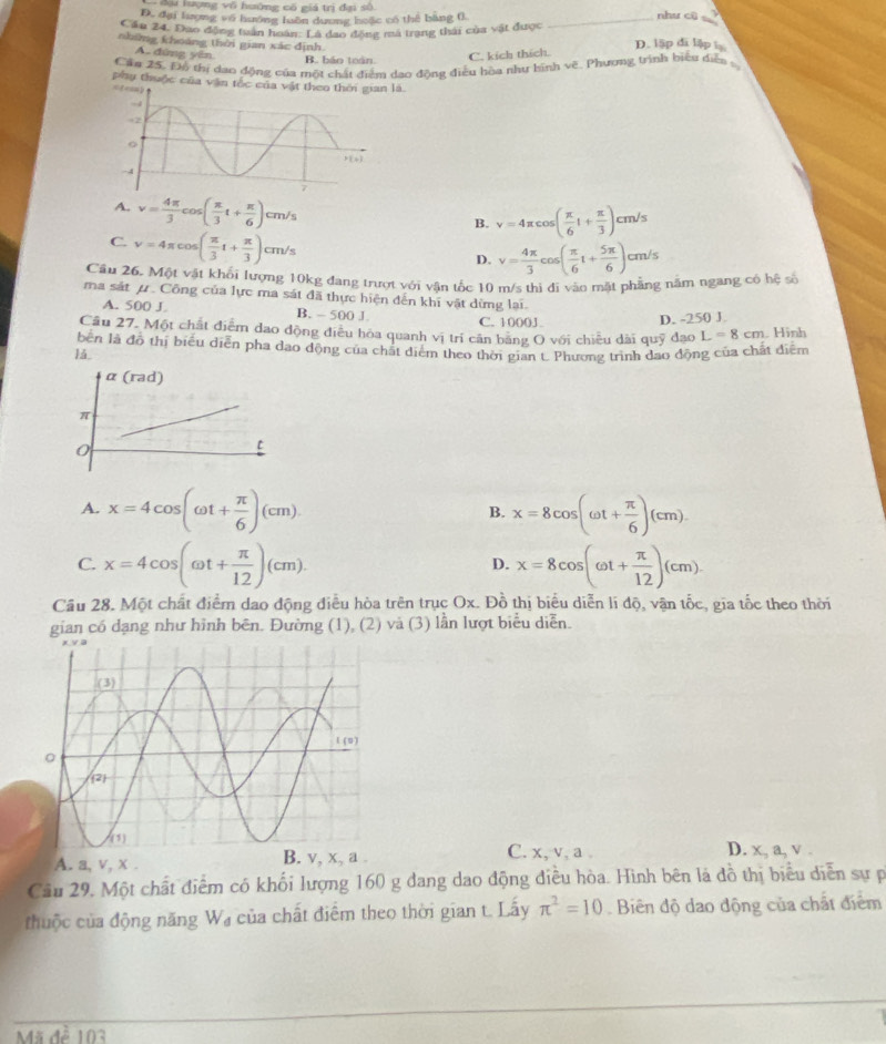 Su lượng vô huông có giá trị đại số
D. đại lượng vô huớng luồn dương huặc có thể bằng 0 _như cũ
Cầu 24. Đao động tuán hoàn: Là đạo động ma trang thái của vật được
nhíng khoảng thời gian xác định D. lập đi lập l
A. đùng yên B. báo toán C. kích thích.
Căn 25. Độ thị dao động của một chất điểm dạo động điều hòa như bình vẽ. Phương trình biểu diễa
Phụ thuộc của văn tốc
A. v= 4π /3 cos ( π /3 t+ π /6 )cm/s
B. v=4π cos ( π /6 t+ π /3 )cm/s
C. v=4π cos ( π /3 t+ π /3 )cm/s
D. v= 4π /3 cos ( π /6 t+ 5π /6 )cm/s
Cầu 26. Một vật khối lượng 10kg đang trượt với vận tốc 10 m/s thị đi vào mặt phầng năm ngang có hệ số
ma sát μ. Công của lực ma sát đã thực hiện đến khi vật dừng lai.
A. 500 J B. - 500 J C. 1000J
D. -250 J.
Cầu 27. Một chất điểm dao động điều hóa quanh vị trí cân băng O với chiều dài quỹ đạo L=8cm
1ǎ . Hình
bến là đồ thị biểu diễn pha dạo động của chất diểm theo thời gian t. Phương trình đao động của chất điểm
A. x=4cos (omega t+ π /6 )(cm). x=8cos (omega t+ π /6 )(cm).
B.
C. x=4cos (omega t+ π /12 )(cm). x=8cos (omega t+ π /12 )(cm).
D.
Cầu 28. Một chất điểm dao động điều hòa trên trục Ox. Đồ thị biểu diễn lí độ, vận tốc, gia tốc theo thời
gian có dạng như hình bēn. Đường (1), (2) và (3) lần lượt biểu diễn.
A. a, v, x .
C. x, v, a . D. x, a, v .
Cầu 29, Một chất điểm có khối lượng 160 g đang dao động điều hòa. Hình bên là đồ thị biểu diễn sự p
thuộc của động năng W₄ của chất điểm theo thời gian t. Lấy π^2=10 Biên độ dao động của chất điểm
Mã đề 103