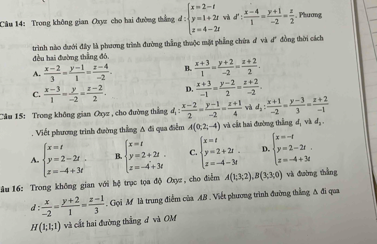 Trong không gian Oxyz cho hai đường thằng d : beginarrayl x=2-t y=1+2t z=4-2tendarray. và d!': : (x-4)/1 = (y+1)/-2 = z/2 . Phương
trình nào dưới đây là phương trình đường thẳng thuộc mặt phẳng chứa đ và d' đồng thời cách
đều hai đường thẳng đó.
A.  (x-2)/3 = (y-1)/1 = (z-4)/-2 .
B.  (x+3)/1 = (y+2)/-2 = (z+2)/2 .
C.  (x-3)/1 = y/-2 = (z-2)/2 .
D.  (x+3)/-1 = (y-2)/2 = (z+2)/-2 .
Câu 15: Trong không gian Oxyz , cho đường thẳng d_1: (x-2)/2 = (y-1)/-2 = (z+1)/4  và d_2: (x+1)/-2 = (y-3)/3 = (z+2)/-1 
Viết phương trình đường thằng △ di qua điểm A(0;2;-4) và cắt hai đường thẳng d_1 và d_2.
A. beginarrayl x=t y=2-2t. z=-4+3tendarray. B. beginarrayl x=t y=2+2t. z=-4+3tendarray. C. beginarrayl x=t y=2+2t. z=-4-3tendarray. D. beginarrayl x=-t y=2-2t. z=-4+3tendarray.
lâu 16: Trong không gian với hệ trục tọa độ Oxyz , cho điểm A(1;3;2),B(3;3;0) và đường thẳng
d  x/-2 = (y+2)/1 = (z-1)/3 . Gọi M là trung điểm của AB . Viết phương trình đường thẳng Δ đi qua
H(1;1;1) và cắt hai đường thẳng d và OM