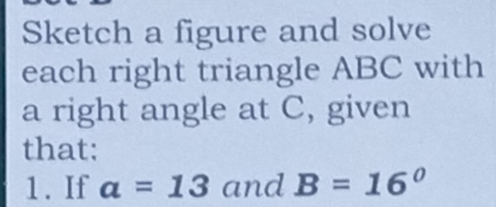 Sketch a figure and solve 
each right triangle ABC with 
a right angle at C, given 
that: 
1.If a=13 and B=16°