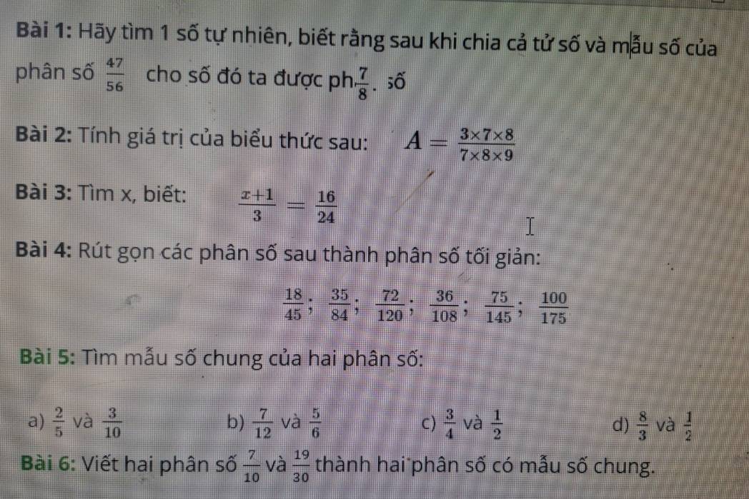 Hãy tìm 1 số tự nhiên, biết rằng sau khi chia cả tử số và mẫu số của 
phân số  47/56  cho số đó ta được ph  7/8 . số 
Bài 2: Tính giá trị của biểu thức sau: A= (3* 7* 8)/7* 8* 9 
Bài 3: Tìm x, biết:  (x+1)/3 = 16/24 
Bài 4: Rút gọn các phân số sau thành phân số tối giản:
 18/45 ;  35/84 ;  72/120 ;  36/108 ;  75/145 ;  100/175 
Bài 5: Tìm mẫu số chung của hai phân số: 
a)  2/5  và  3/10  b)  7/12  và  5/6  C)  3/4  và  1/2  d)  8/3  và  1/2 
Bài 6: Viết hai phân số  7/10  và  19/30  thành hai phân số có mẫu số chung.