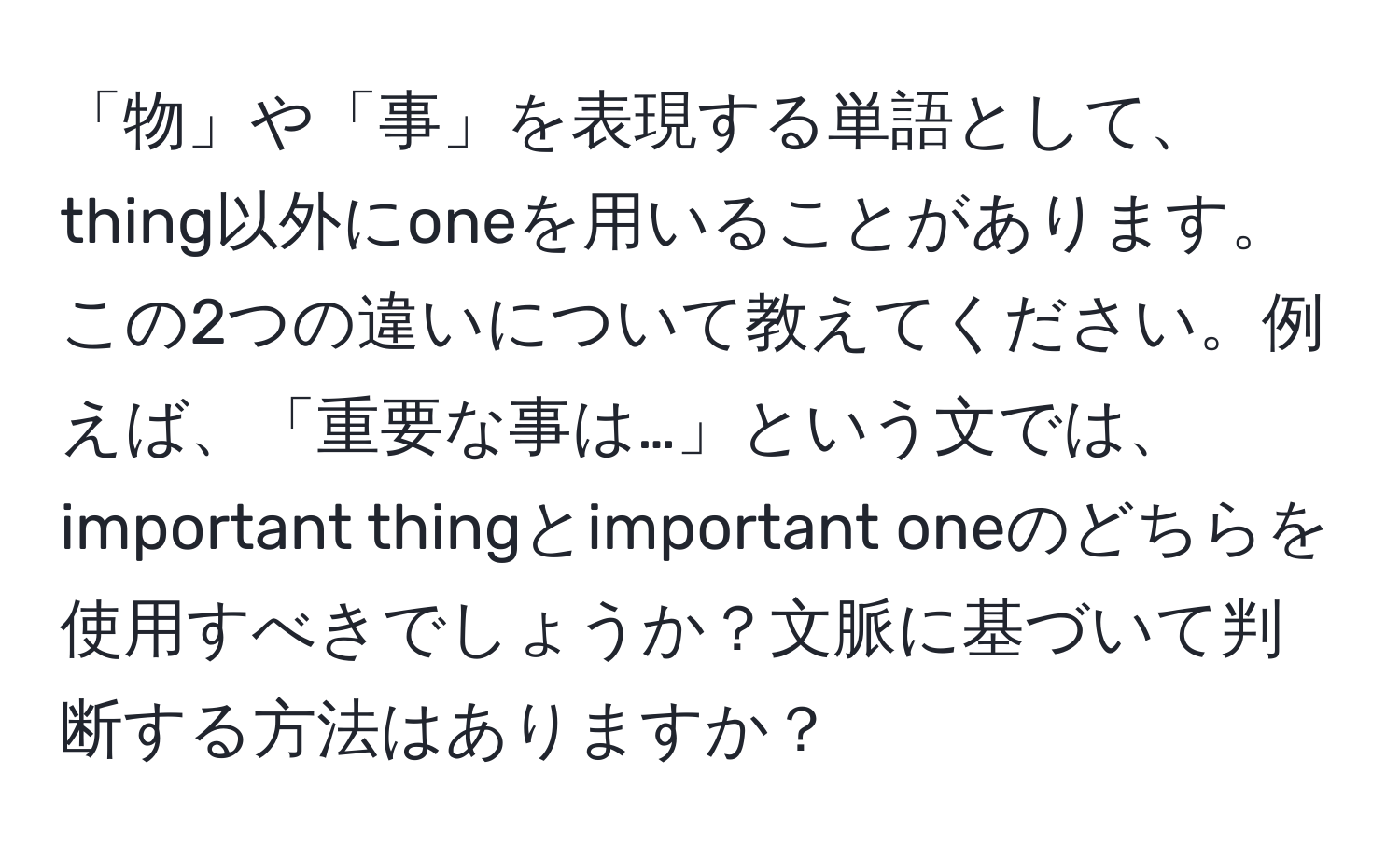 「物」や「事」を表現する単語として、thing以外にoneを用いることがあります。この2つの違いについて教えてください。例えば、「重要な事は…」という文では、important thingとimportant oneのどちらを使用すべきでしょうか？文脈に基づいて判断する方法はありますか？