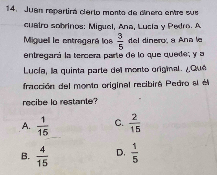 Juan repartirá cierto monto de dinero entre sus
cuatro sobrinos: Miguel, Ana, Lucía y Pedro. A
Miguel le entregará los  3/5  del dinero; a Ana le
entregará la tercera parte de lo que quede; y a
Lucía, la quinta parte del monto original. ¿Qué
fracción del monto original recibirá Pedro si él
recibe lo restante?
C.
A.  1/15   2/15 
B.  4/15 
D.  1/5 