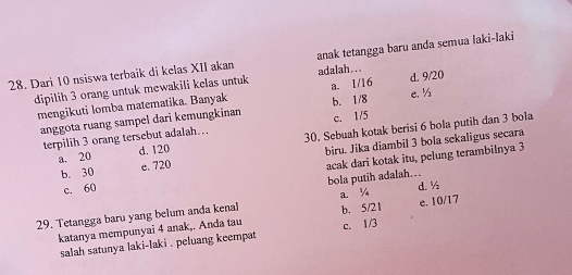 anak tetangga baru anda semua laki-laki
28. Dari 10 nsiswa terbaik di kelas XII akan adalah...
dipilih 3 orang untuk mewakili kelas untuk a. 1/16 d. 9/20
mengikuti lomba matematika. Banyak b. 1/8 e. ½
anggota ruang sampel dari kemungkinan c. 1/5
terpilih 3 orang tersebut adalah… 30. Sebuah kotak berisi 6 bola putih dan 3 bola
b. 30 e. 720 biru. Jika diambil 3 bola sekaligus secara
a. 20 d. 120
c. 60 acak dari kotak itu, pelung terambilnya 3
bola putih adalah…
a. ¼ d. ½
29. Tetangga baru yang belum anda kenal b. 5/21 e. 10/17
katanya mempunyai 4 anak,. Anda tau c. 1/3
salah satunya laki-laki . peluang keempat