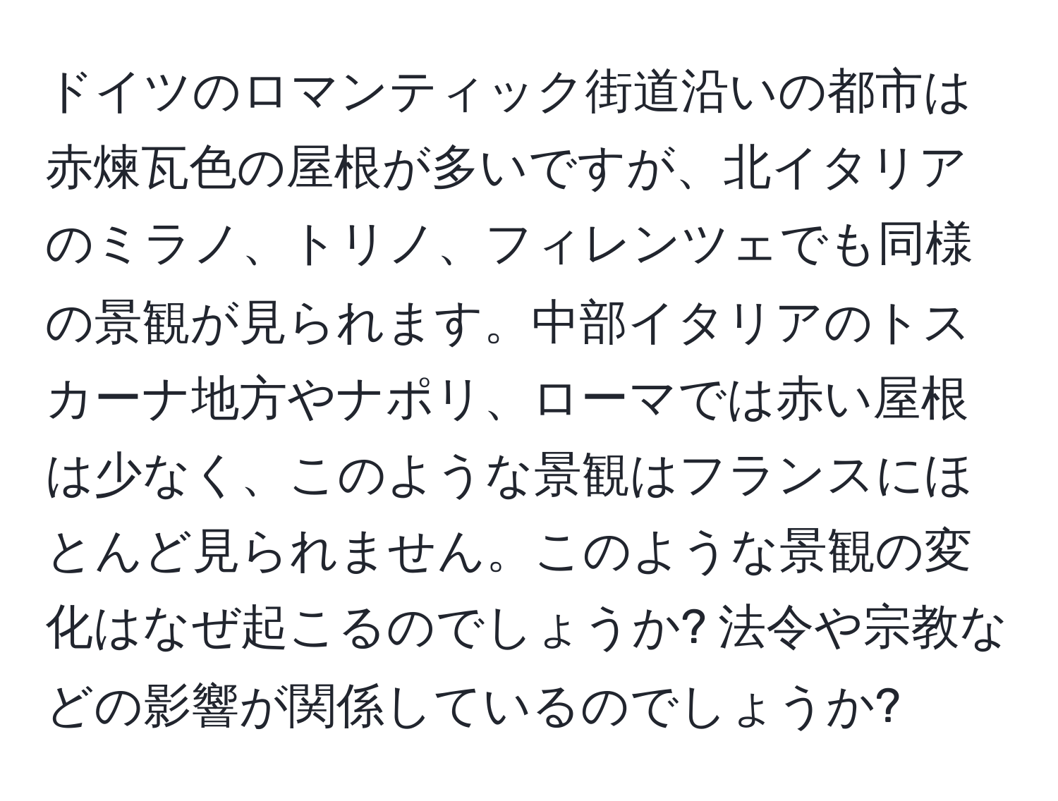 ドイツのロマンティック街道沿いの都市は赤煉瓦色の屋根が多いですが、北イタリアのミラノ、トリノ、フィレンツェでも同様の景観が見られます。中部イタリアのトスカーナ地方やナポリ、ローマでは赤い屋根は少なく、このような景観はフランスにほとんど見られません。このような景観の変化はなぜ起こるのでしょうか? 法令や宗教などの影響が関係しているのでしょうか?