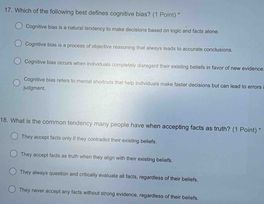 Which of the following best defines cognitive bias? (1 Point) *
Cognitive bias is a natural tendency to make decisions based on logic and facts alone.
Cognitive bias is a process of objective reasoning that always leads to accurate conclusions.
Cognitive bias occurs when individuals completely disregard their existing beliefs in favor of new evidence
Cognitive bias refers to mental shortcuts that help individuals make faster decisions but can lead to errors
judgment.
18. What is the common tendency many people have when accepting facts as truth? (1 Point) *
They accept facts only if they contradict their existing beliefs.
They accept facts as truth when they align with their existing beliefs.
They always question and critically evaluate all facts, regardless of their beliefs.
They never accept any facts without strong evidence, regardless of their beliefs.