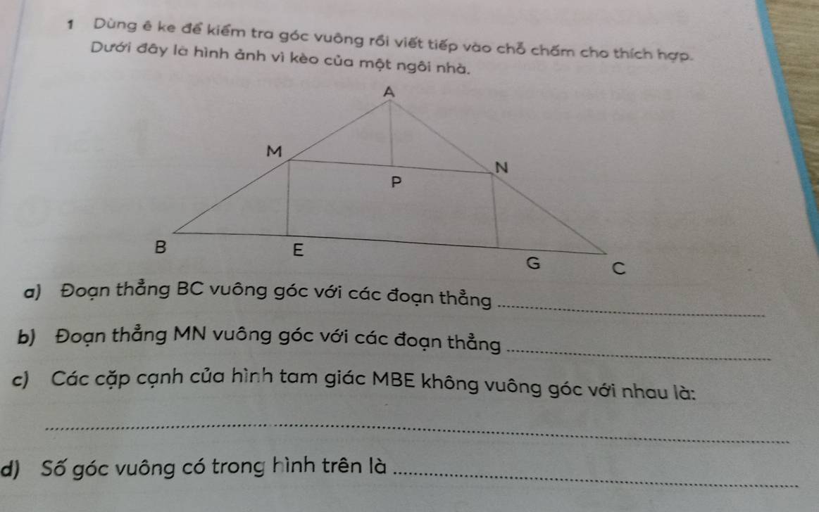 Dùng ê ke để kiểm tra góc vuông rồi viết tiếp vào chỗ chấm cho thích hợp. 
Dưới đây là hình ảnh vì kèo của một ngôi nhà. 
a) Đoạn thẳng BC vuông góc với các đoạn thẳng_ 
b) Đoạn thẳng MN vuông góc với các đoạn thẳng_ 
c) Các cặp cạnh của hình tam giác MBE không vuông góc với nhau là: 
_ 
d) Số góc vuông có trong hình trên là_