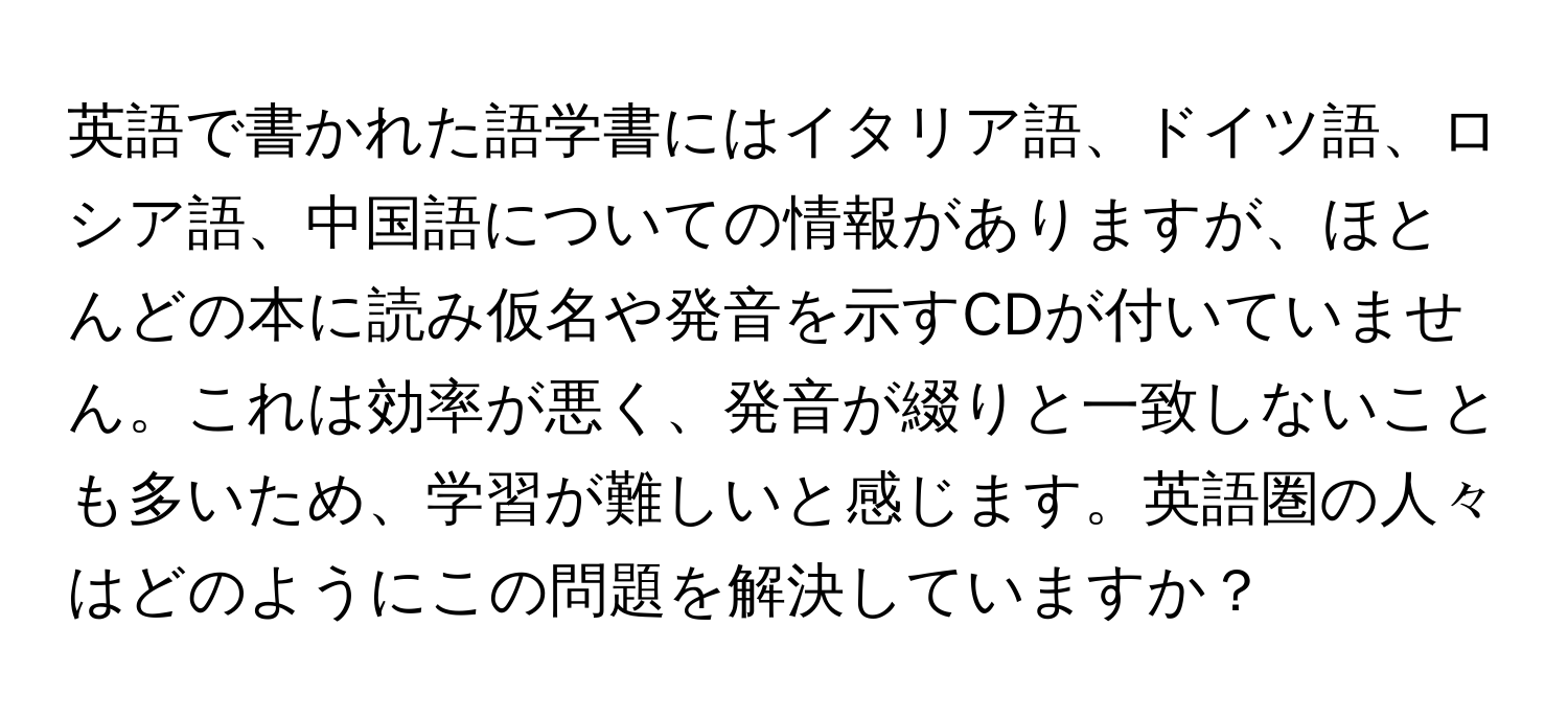 英語で書かれた語学書にはイタリア語、ドイツ語、ロシア語、中国語についての情報がありますが、ほとんどの本に読み仮名や発音を示すCDが付いていません。これは効率が悪く、発音が綴りと一致しないことも多いため、学習が難しいと感じます。英語圏の人々はどのようにこの問題を解決していますか？