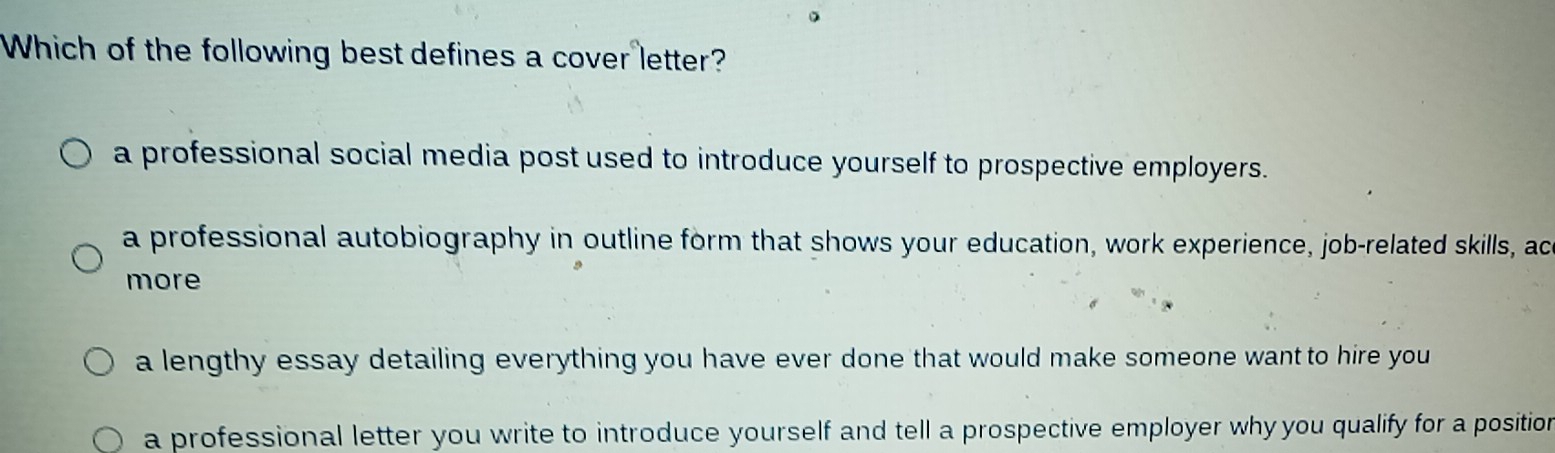 Which of the following best defines a cover letter?
a professional social media post used to introduce yourself to prospective employers.
a professional autobiography in outline form that shows your education, work experience, job-related skills, ac
more
a lengthy essay detailing everything you have ever done that would make someone want to hire you
a professional letter you write to introduce yourself and tell a prospective employer why you qualify for a position