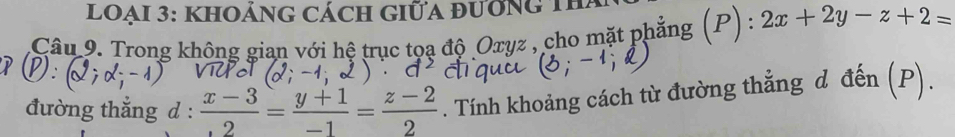 lOẠi 3: KhOẢNG Cách Giữa đươnG Th
Câu 9. Trong không gian với hệ trục tọa độ Oxyz , cho mặt phẳng :(P): 2x+2y-z+2=
đường thắng d :  (x-3)/2 = (y+1)/-1 = (z-2)/2 . Tính khoảng cách từ đường thẳng d đến (P).