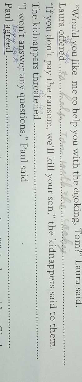 “Would you like me to help you with the cooking, Tom?” Laura said. 
Laura offered 
_ 
“If you don’t pay the ransom, we’ll kill your son,” the kidnappers said to them. 
The kidnappers threatened_ 
“I won’t answer any questions,” Paul said 
Paul agreed_