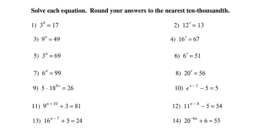 Solve each equation. Round your answers to the nearest ten-thousandth. 
1) 3^b=17 2) 12^r=13
3) 9^n=49 4) 16^v=67
5) 3^a=69 6) 6^r=51
7) 6^n=99 8) 20^r=56
9) 5· 18^(6x)=26 10) e^(x-1)-5=5
11) 9^(n+10)+3=81 12) 11^(n-8)-5=54
13) 16^(n-7)+5=24 14) 20^(-6n)+6=55