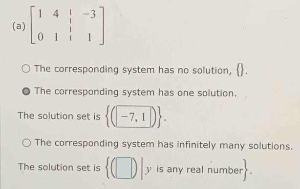 beginbmatrix 1&4&|&-3 0&1&|&1endbmatrix
The corresponding system has no solution,
The corresponding system has one solution.
The solution set is  (-7,1).
The corresponding system has infinitely many solutions.
The solution set is  (□ )|y is any real number
|