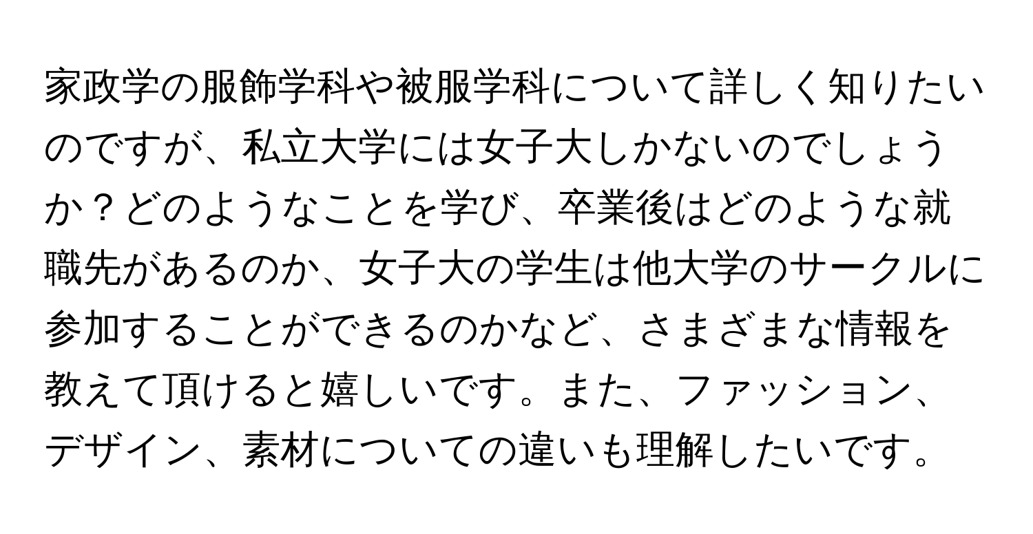 家政学の服飾学科や被服学科について詳しく知りたいのですが、私立大学には女子大しかないのでしょうか？どのようなことを学び、卒業後はどのような就職先があるのか、女子大の学生は他大学のサークルに参加することができるのかなど、さまざまな情報を教えて頂けると嬉しいです。また、ファッション、デザイン、素材についての違いも理解したいです。