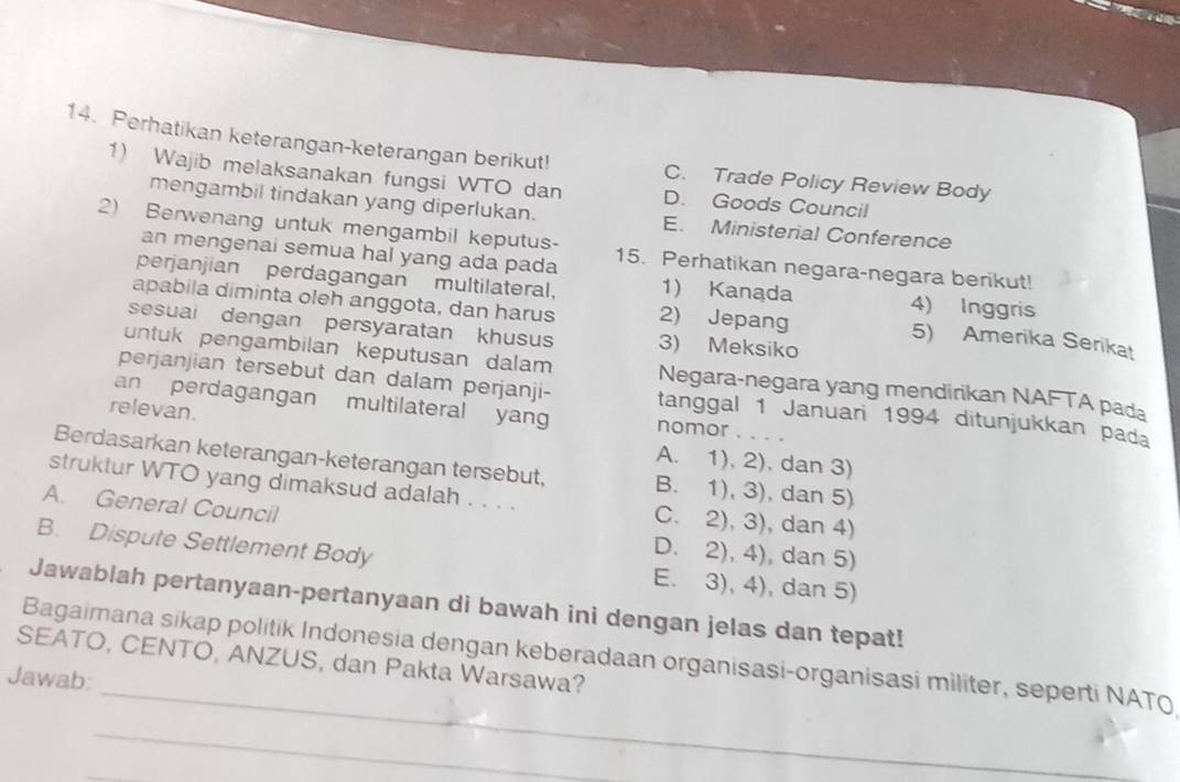 Perhatikan keterangan-keterangan berikut! C. Trade Policy Review Body
1) Wajib melaksanakan fungsi WTO dan D. Goods Council
mengambil tindakan yang diperlukan. E. Ministerial Conference
2) Berwenang untuk mengambil keputus- 15. Perhatikan negara-negara berikut!
an mengenai semua hal yang ada pada
perjanjian perdagangan multilateral, 1) Kanada 4) Inggris
apabila diminta oleh anggota, dan harus 2) Jepang
sesuai dengan persyaratan khusu 3) Meksiko
5) Amerika Serikat
untuk pengambilan keputusan dalam Negara-negara yang mendirikan NAFTA pada
perjanjian tersebut dan dalam perjanji- tanggal 1 Januari 1994 ditunjukkan pada
relevan.
an perdagangan multilateral yang nomor . . . .
A. 1), 2), dan 3)
Berdasarkan keterangan-keterangan tersebut, B. 1), 3), dan 5)
struktur WTO yang dimaksud adalah . . . . C. 2), 3), dan 4)
A. General Council
D. 2), 4), dan 5)
B. Dispute Settlement Body E. 3), 4), dan 5)
Jawablah pertanyaan-pertanyaan di bawah ini dengan jelas dan tepat!
_
SEATO, CENTO, ANZUS, dan Pakta Warsawa? Bagaimana sikap politik Indonesia dengan keberadaan organisasi-organisasi militer, seperti NATO
Jawab:
_