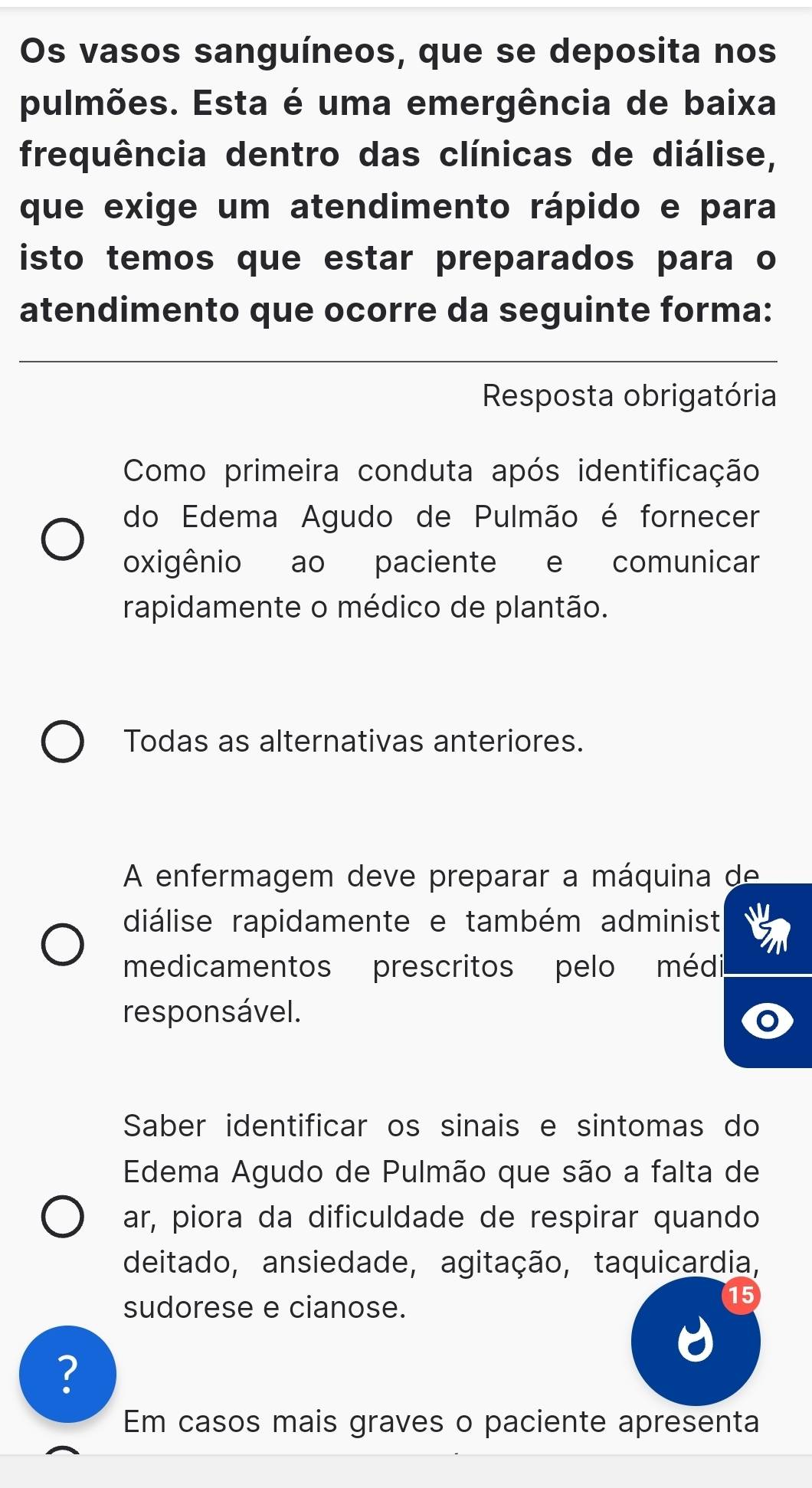 Os vasos sanguíneos, que se deposita nos
pulmões. Esta é uma emergência de baixa
frequência dentro das clínicas de diálise,
que exige um atendimento rápido e para
isto temos que estar preparados para o
atendimento que ocorre da seguinte forma:
Resposta obrigatória
Como primeira conduta após identificação
do Edema Agudo de Pulmão é fornecer
oxigênio ao paciente e comunicar
rapidamente o médico de plantão.
Todas as alternativas anteriores.
A enfermagem deve preparar a máquina de
diálise rapidamente e também administ
medicamentos prescritos pelo médi
responsável.
Saber identificar os sinais e sintomas do
Edema Agudo de Pulmão que são a falta de
ar, piora da dificuldade de respirar quando
deitado, ansiedade, agitação, taquicardia,
sudorese e cianose.
15
?
Em casos mais graves o paciente apresenta