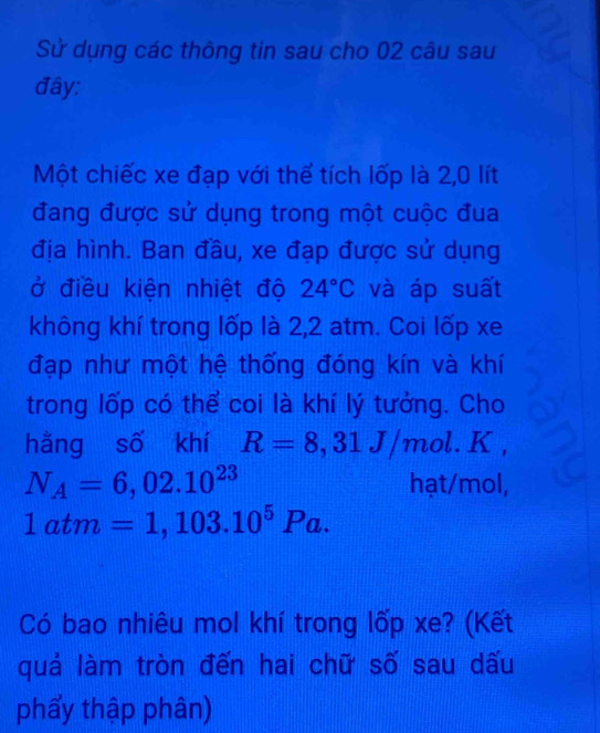 Sử dụng các thông tin sau cho 02 câu sau 
đây: 
Một chiếc xe đạp với thể tích lốp là 2,0 lít 
đang được sử dụng trong một cuộc đua 
địa hình. Ban đầu, xe đạp được sử dụng 
ở điều kiện nhiệt độ 24°C và áp suất 
không khí trong lốp là 2,2 atm. Coi lốp xe 
đạp như một hệ thống đóng kín và khí 
trong lốp có thể coi là khí lý tưởng. Cho 
hằng số khí R=8,31J/mol. K,
N_A=6,02.10^(23) hạt/mol,
1atm=1,103.10^5Pa. 
Có bao nhiêu mol khí trong lốp xe? (Kết 
quả làm tròn đến hai chữ số sau dấu 
phẩy thập phân)