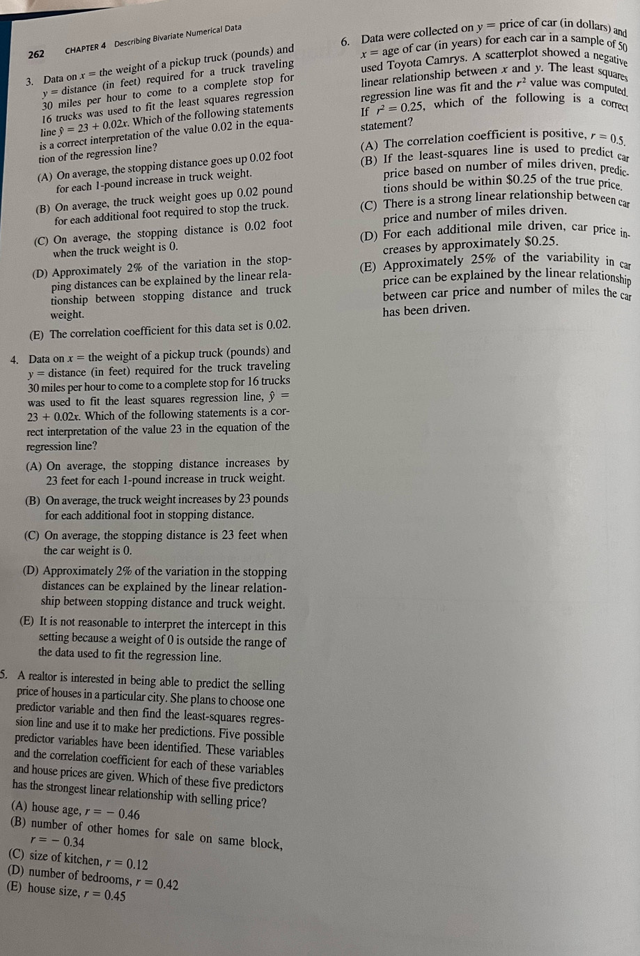 262 CHAPTER 4 Describing Bivariate Numerical Data
y= price of car (in dollars) and
x= age of car (in years) for each car in a sample of 50
3. Data on x= the weight of a pickup truck (pounds) and 6. Data were collected on
y= distance (in feet) required for a truck traveling
used Toyota Camrys. A scatterplot showed a negative
miles per hour to come to a complete stop for linear relationship between x and y. The least squares
r^2 value was computed.
16 trucks was used to fit the least squares regression
line hat y=23+0.02x. Which of the following statements If regression line was fit and the
statement?
is a correct interpretation of the value 0.02 in the equa- r^2=0.25 , which of the following is a correct
tion of the regression line? (A) The correlation coefficient is positive, r=0.5.
(A) On average, the stopping distance goes up 0.02 foot
(B) If the least-squares line is used to predict car
for each 1-pound increase in truck weight.
price based on number of miles driven, predic
tions should be within $0.25 of the true price.
(B) On average, the truck weight goes up 0.02 pound
for each additional foot required to stop the truck.
(C) There is a strong linear relationship between car
price and number of miles driven.
(C) On average, the stopping distance is 0.02 foot (D) For each additional mile driven, car price in
when the truck weight is ().
creases by approximately $0.25.
(D) Approximately 2% of the variation in the stop- (E) Approximately 25% of the variability in car
ping distances can be explained by the linear rela- price can be explained by the linear relationship
tionship between stopping distance and truck between car price and number of miles the car
weight.
(E) The correlation coefficient for this data set is 0.02. has been driven.
4. Data on x= the weight of a pickup truck (pounds) and
y= distance (in feet) required for the truck traveling
30 miles per hour to come to a complete stop for 16 trucks
was used to fit the least squares regression line, hat y=
23+0.02x. Which of the following statements is a cor-
rect interpretation of the value 23 in the equation of the
regression line?
(A) On average, the stopping distance increases by
23 feet for each 1-pound increase in truck weight.
(B) On average, the truck weight increases by 23 pounds
for each additional foot in stopping distance.
(C) On average, the stopping distance is 23 feet when
the car weight is 0.
(D) Approximately 2% of the variation in the stopping
distances can be explained by the linear relation-
ship between stopping distance and truck weight.
(E) It is not reasonable to interpret the intercept in this
setting because a weight of 0 is outside the range of
the data used to fit the regression line.
5. A realtor is interested in being able to predict the selling
price of houses in a particular city. She plans to choose one
predictor variable and then find the least-squares regres-
sion line and use it to make her predictions. Five possible
predictor variables have been identified. These variables
and the correlation coefficient for each of these variables
and house prices are given. Which of these five predictors
has the strongest linear relationship with selling price?
(A) house age, r=-0.46
(B) number of other homes for sale on same block,
r=-0.34
(C) size of kitchen, r=0.12
(D) number of bedrooms, r=0.42
(E) house size, r=0.45