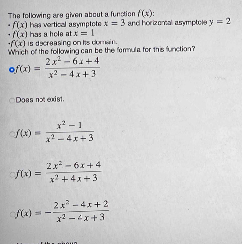 The following are given about a function f(x)
f(x) has vertical asymptote x=3 and horizontal asymptote y=2
f(x) has a hole at x=1
· f(x) is decreasing on its domain.
Which of the following can be the formula for this function?
f(x)= (2x^2-6x+4)/x^2-4x+3 
Does not exist.
f(x)= (x^2-1)/x^2-4x+3 
f(x)= (2x^2-6x+4)/x^2+4x+3 
f(x)=- (2x^2-4x+2)/x^2-4x+3 