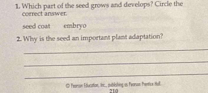 Which part of the seed grows and develops? Circle the 
correct answer. 
seed coat embryo 
2. Why is the seed an important plant adaptation? 
_ 
_ 
_ 
@ Pearson Education, Iric., publishing as Pearson Prentice Hall.
210