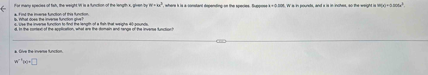 w=kx^3
For many species of fish, the weight W is a function of the length x, given by , where k is a constant depending on the species. Suppose k=0.005 , W is in pounds, and x is in inches, so the weight is W(x)=0.005x^3. 
a. Find the inverse function of this function. 
b. What does the inverse function give? 
c. Use the inverse function to find the length of a fish that weighs 40 pounds. 
d. In the context of the application, what are the domain and range of the inverse function? 
a. Give the inverse function.
w^(-1)(x)=□