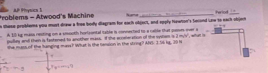 AP Physics 1 
Problems - Atwood's Machine Name_ Period_ 
n these problems you must draw a free body diagram for each object, and apply Newton's Second Law to each object 
A 10 kg mass resting on a smooth horizontal table is connected to a cable that passes over a 
pulley and then is fastened to another mass. If the acceleration of the system is 2m/s^2 , what is 
the mass of the hanging mass? What is the tension in the string? ANS: 2.56 kg, 20 N