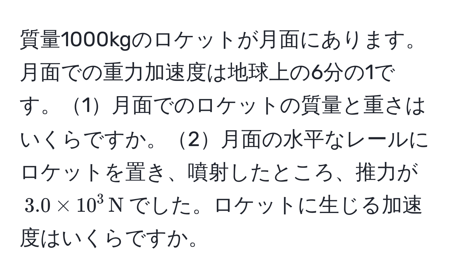 質量1000kgのロケットが月面にあります。月面での重力加速度は地球上の6分の1です。1月面でのロケットの質量と重さはいくらですか。2月面の水平なレールにロケットを置き、噴射したところ、推力が$3.0 * 10^(3 , N)$でした。ロケットに生じる加速度はいくらですか。