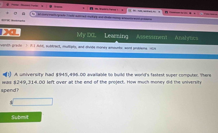 Poetar : Stussent Portai Graces X Ms. Shailk's Period 1 IXI.| Add, subirect, mu X 
Caassrocen füx Une i y ta 
ixL.com/math/grade-7/add-subtract-multiply and-divide-money amounts word-problems 
SDPBC Bookmarks 
My IXL Learning Assessment Analytics 
venth grade P.1 Add, subtract, multiply, and divide money amounts: word problems HGN 
A university had $945,496.00 available to build the world's fastest super computer. There 
was $249,314.00 left over at the end of the project. How much money did the university 
spend?
5□
Submit